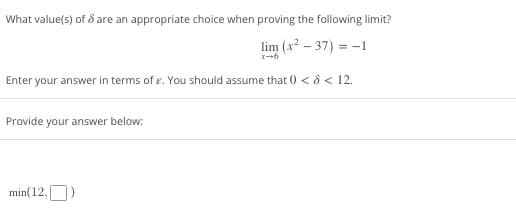 What value(s) of 8 are an appropriate choice when proving the following limit?
lim (x² - 37) = -1
Enter your answer in terms of e. You should assume that 0 < > < 12.
Provide your answer below:
min(12,)