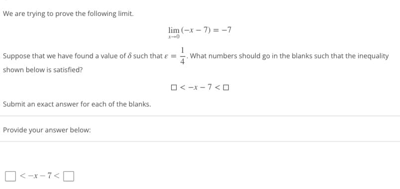 We are trying to prove the following limit.
Suppose that we have found a value of > such that & =
shown below is satisfied?
Submit an exact answer for each of the blanks.
Provide your answer below:
lim (-x-7)= -7
<-x-7<
What numbers should go in the blanks such that the inequality
4
□<-x-7<□