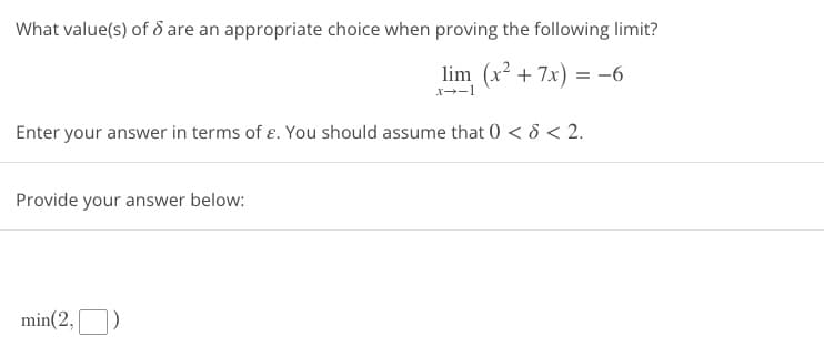 What value(s) of 8 are an appropriate choice when proving the following limit?
lim (x² + 7x) = -6
x-1
Enter your answer in terms of ε. You should assume that 0 < 5 < 2.
Provide your answer below:
min(2,)