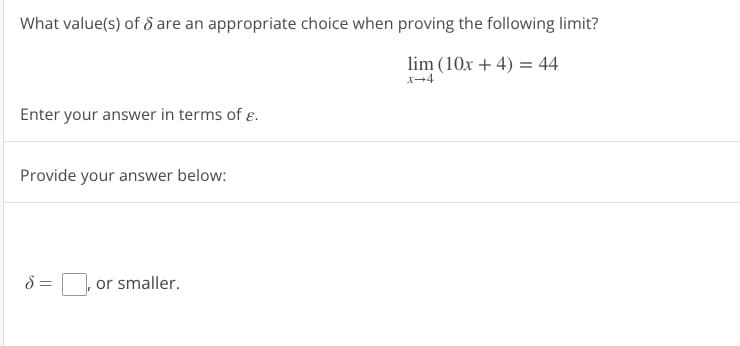 What value(s) of 8 are an appropriate choice when proving the following limit?
lim (10x + 4) = 44
x-4
Enter your answer in terms of .
Provide your answer below:
8 =
or smaller.