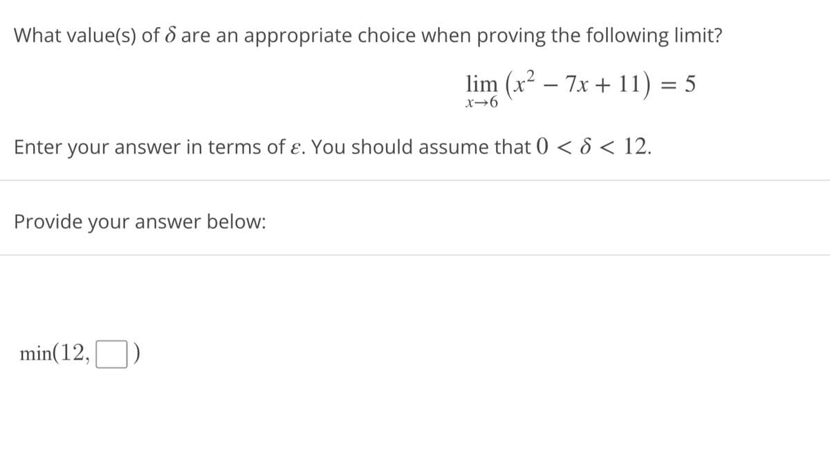 What value(s) of 6 are an appropriate choice when proving the following limit?
lim (x² - 7x + 11) = 5
x-6
Enter your answer in terms of e. You should assume that 0 < 6 < 12.
Provide your answer below:
min(12,)