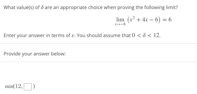 What value(s) of 6 are an appropriate choice when proving the following limit?
lim (x² + 4x − 6) = 6
x--6
Enter your answer in terms of e. You should assume that 0 < 8 < 12.
Provide your answer below:
min(12,