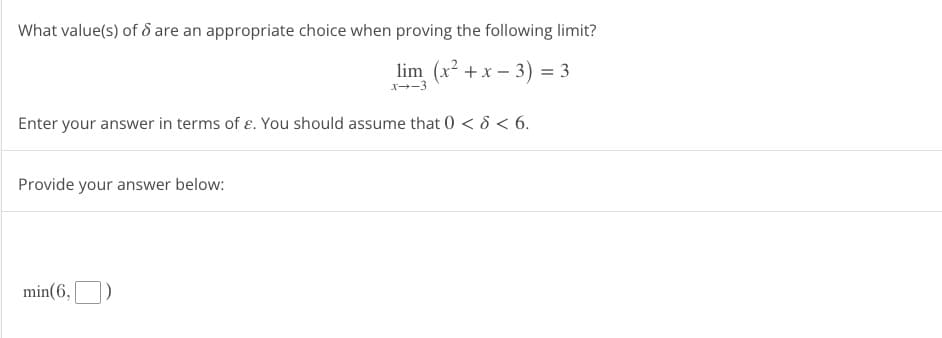What value(s) of 8 are an appropriate choice when proving the following limit?
lim (x²+x-3) = 3
x→-3
Enter your answer in terms of e. You should assume that 0 < < 6.
Provide your answer below:
min(6,