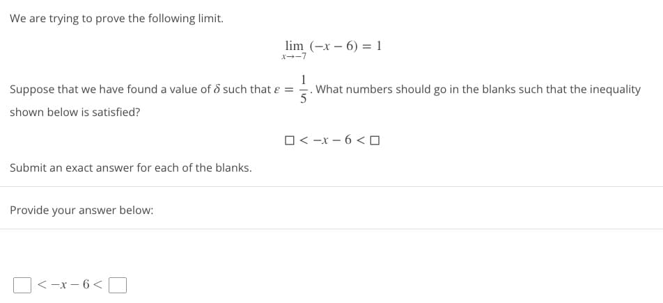 We are trying to prove the following limit.
1
Suppose that we have found a value of 8 such that & =
What numbers should go in the blanks such that the inequality
5
shown below is satisfied?
Submit an exact answer for each of the blanks.
Provide your answer below:
lim (-x-6) = 1
x--7
<-x-6<
□<-x-6<口