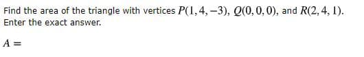 Find the area of the triangle with vertices P(1,4,-3), Q(0,0,0), and R(2, 4, 1).
Enter the exact answer.
A =
