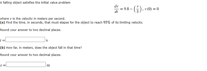 A falling object satisfies the initial value problem
dv
= 9.8 –
dt
-(), v (0) = 0
where v is the velocity in meters per second.
(a) Find the time, in seconds, that must elapse for the object to reach 95% of its limiting velocity.
Round your answer to two decimal places.
(b) How far, in meters, does the object fall in that time?
Round your answer to two decimal places.
m
