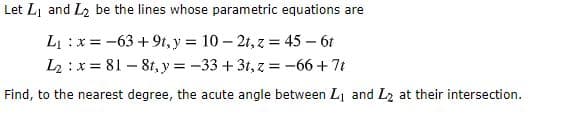 Let L1 and L2 be the lines whose parametric equations are
L1 :x= -63 +9t,y = 10 – 21, z = 45 – 6t
L2 :x= 81 – 8t, y = -33 +3t, z = -66 + 7t
Find, to the nearest degree, the acute angle between L, and L2 at their intersection.
