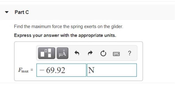 Part C
Find the maximum force the spring exerts on the glider.
Express your answer with the appropriate units.
Fmax =
- 69.92
N

