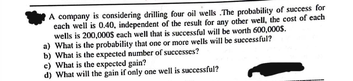 A company is considering drilling four oil wells .The probability of success for
each well is 0.40, independent of the result for any other well, the cost of each
wells is 200,000$ each well that is successful will be worth 600,000$.
a) What is the probability that one or more wells will be successful?
b) What is the expected number of successes?
c) What is the expected gain?
d) What will the gain if only one well is successful?