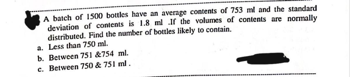 A batch of 1500 bottles have an average contents of 753 ml and the standard
deviation of contents is 1.8 ml .If the volumes of contents are normally
distributed. Find the number of bottles likely to contain.
a. Less than 750 ml.
b. Between 751 &754 ml.
c. Between 750 & 751 ml.