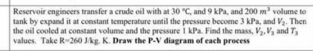 Reservoir engineers transfer a crude oil with at 30 °C, and 9 kPa, and 200 m³ volume to
tank by expand it at constant temperature until the pressure become 3 kPa, and V₂. Then
the oil cooled at constant volume and the pressure 1 kPa. Find the mass, V₂, V3 and T3
values. Take R-260 J/kg. K. Draw the P-V diagram of each process