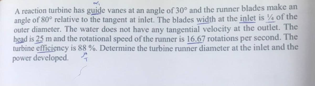 A reaction turbine has guide vanes at an angle of 30° and the runner blades make an
angle of 80° relative to the tangent at inlet. The blades width at the inlet is 4 of the
outer diameter. The water does not have any tangential velocity at the outlet. The
head is 25 m and the rotational speed of the runner is 16.67 rotations per second. The
turbine efficiency is 88 %. Determine the turbine runner diameter at the inlet and the
power developed.
T
