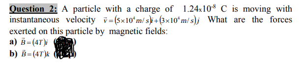 Question 2: A particle with a charge of 1.24x10$ C is moving with
instantaneous velocity v= (5x10ʻm/ s)i + (3×10ʻ m/ s)j What are the forces
exerted on this particle by magnetic fields:
a) B=(4T)i
b) в- (4T)k
