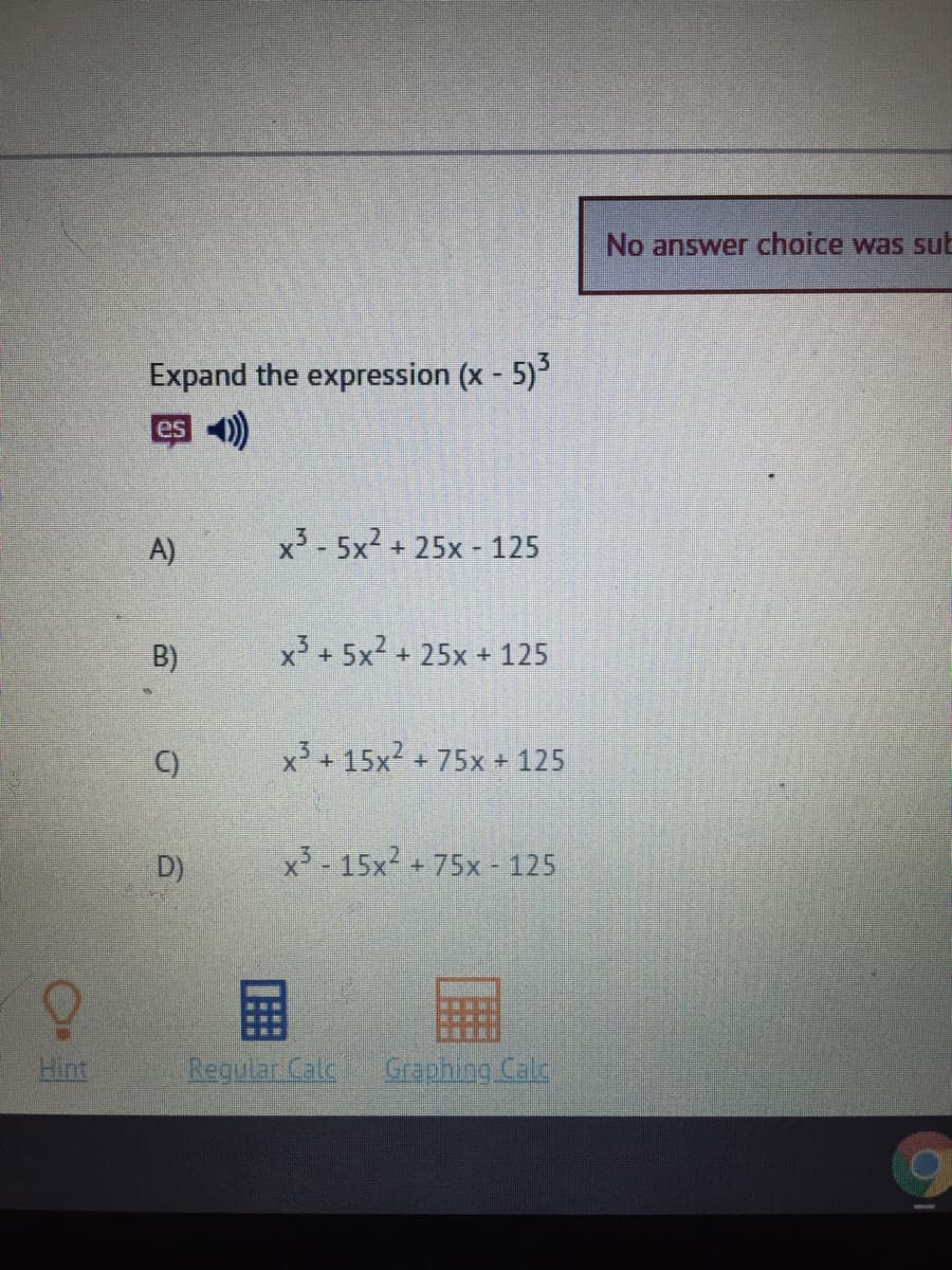 No answer choice was sub
Expand the expression (x - 5)
es 4)
A)
x3 - 5x2 + 25x - 125
B)
x + 5x2 + 25x + 125
C)
x³ + 15x²
+75x + 125
D)
x - 15x2
+75x - 125
国
Hint
Regulan Cale
