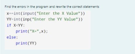 Find the errors in the program and rewrite the correct statements
x==int(input("Enter the X Value"))
YY=int(inp("Enter the YY Value"))
if X<YY:
print("X=",x);
else:
print(YY)
