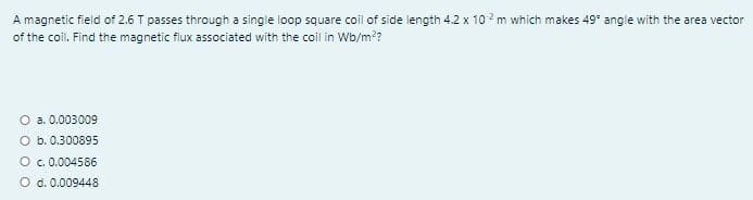 A magnetic field of 2.6 T passes through a single loop square coil of side length 4.2 x 102 m which makes 49* angle with the area vector
of the coil. Find the magnetic flux associated with the coil in Wb/m?
O a. 0.003009
O b. 0.300895
O c. 0.004586
O d. 0.009448
