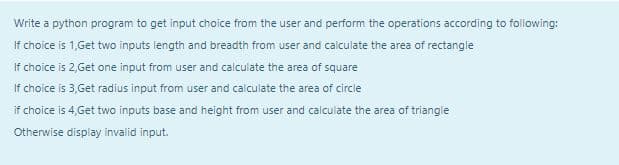 Write a python program to get input choice from the user and perform the operations according to following:
If choice is 1,Get two inputs length and breadth from user and calculate the area of rectangle
If choice is 2,Get one input from user and calculate the area of square
If choice is 3,Get radius input from user and calculate the area of circle
if choice is 4, Get two inputs base and height from user and calculate the area of triangle
Otherwise display invalid input.
