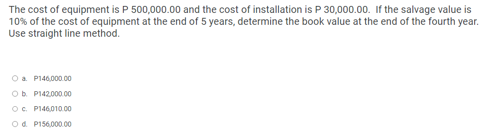 The cost of equipment is P 500,000.00 and the cost of installation is P 30,000.00. If the salvage value is
10% of the cost of equipment at the end of 5 years, determine the book value at the end of the fourth year.
Use straight line method.
O a. P146,000.00
O b. P142,000.00
O c. P146,010.00
O d. P156,000.00