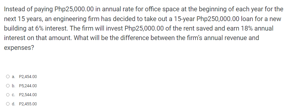 Instead of paying Php25,000.00 in annual rate for office space at the beginning of each year for the
next 15 years, an engineering firm has decided to take out a 15-year Php250,000.00 loan for a new
building at 6% interest. The firm will invest Php25,000.00 of the rent saved and earn 18% annual
interest on that amount. What will be the difference between the firm's annual revenue and
expenses?
O a. P2,454.00
O b. P5,244.00
O c.
P2,544.00
O d.
P2,455.00