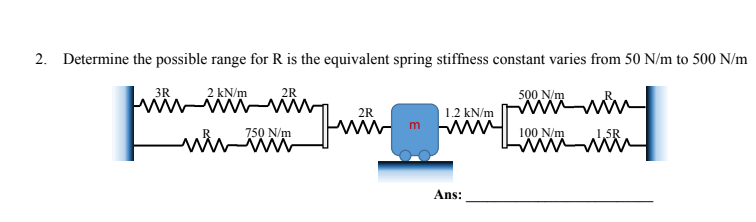 2. Determine the possible range for R is the equivalent spring stiffness constant varies from 50 N/m to 500 N/m
2 kN/m
W
3R
wir
2R
750 N/m
2R
m
1.2 kN/m
www
Ans:
500 N/m
100 N/m
ww
1,5R
W