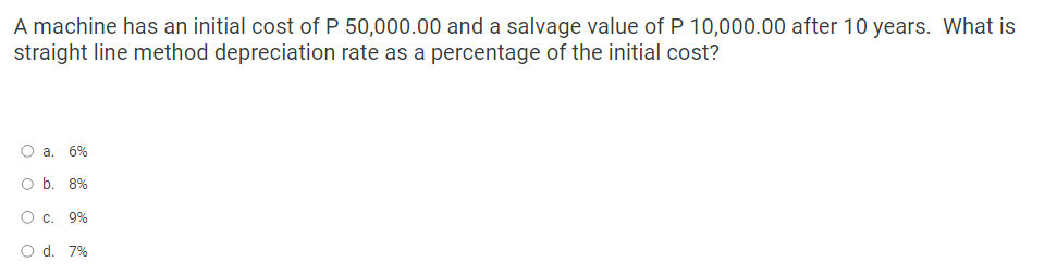 A machine has an initial cost of P 50,000.00 and a salvage value of P 10,000.00 after 10 years. What is
straight line method depreciation rate as a percentage of the initial cost?
O a. 6%
O b. 8%
O c. 9%
O d. 7%