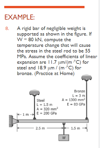 EXAMPLE:
8.
A rigid bar of negligible weight is
supported as shown in the figure. If
W = 80 kN, compute the
temperature change that will cause
the stress in the steel rod to be 55
MPa. Assume the coefficients of linear
expansion are 11.7 μm/(m •°C) for
steel and 18.9 μm / (m.°C) for
bronze. (Practice at Home)
Steel
L = 1.5 m
A = 320 mm²
E = 200 GPa
2.5 m
Bronze
L=3m
A = 1300 mm²
E = 83 GPa
W
1.5 m