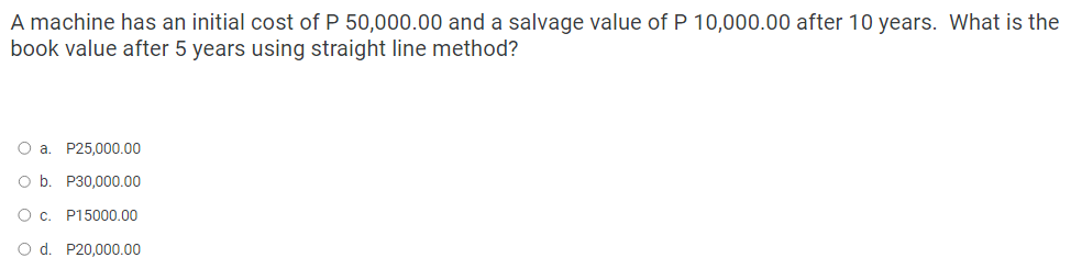 A machine has an initial cost of P 50,000.00 and a salvage value of P 10,000.00 after 10 years. What is the
book value after 5 years using straight line method?
O a. P25,000.00
O b. P30,000.00
О с. P15000.00
O d. P20,000.00