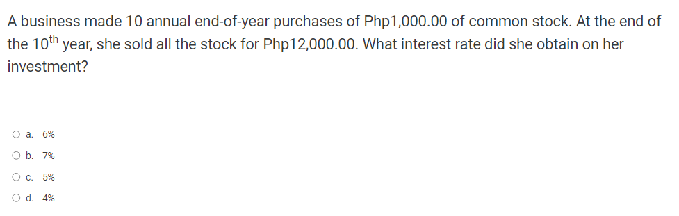 the 10th
A business made 10 annual end-of-year purchases of Php1,000.00 of common stock. At the end of
year, she sold all the stock for Php12,000.00. What interest rate did she obtain on her
investment?
O a. 6%
O b. 7%
О с. 5%
O d. 4%
