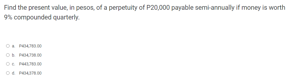 Find the present value, in pesos, of a perpetuity of P20,000 payable semi-annually if money is worth
9% compounded quarterly.
O a. P434,783.00
O b. P434,738.00
O c. P443,783.00
O d. P434,378.00