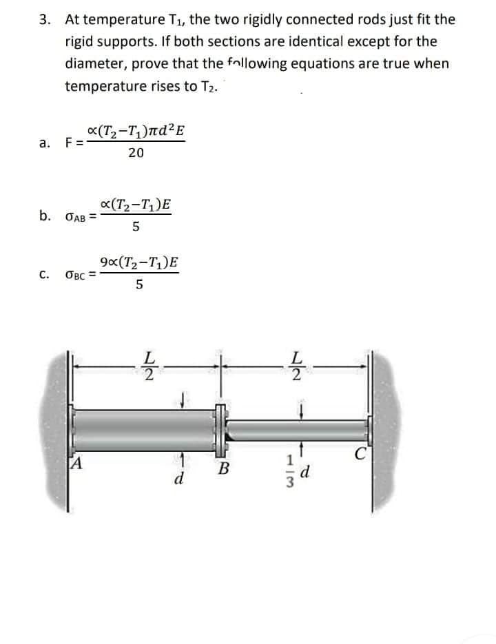 3. At temperature T₁, the two rigidly connected rods just fit the
rigid supports. If both sections are identical except for the
diameter, prove that the following equations are true when
temperature rises to T₂.
a.
F=
b. OAB
C. OBC
A
x(T₂-T₁)лd²E
20
x(T₂-T₁)E
5
9x(T₂-T₁)E
5
-1/2-
d
B
1/12-
d
C