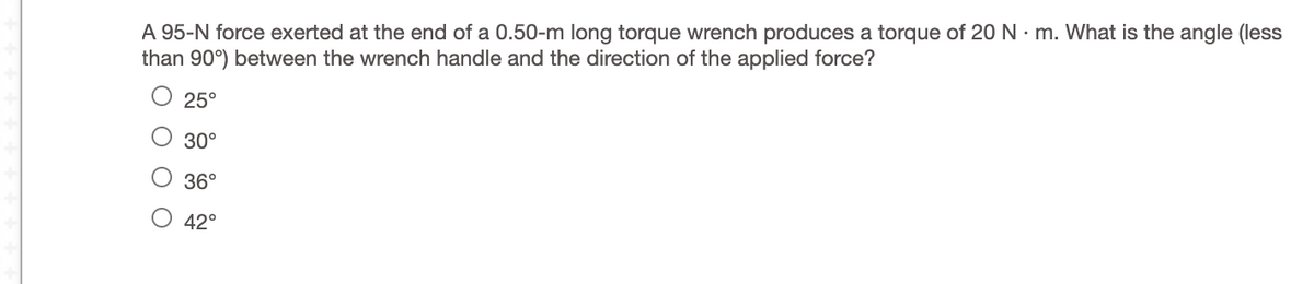 A 95-N force exerted at the end of a 0.50-m long torque wrench produces a torque of 20 N · m. What is the angle (less
than 90°) between the wrench handle and the direction of the applied force?
25°
O 30°
36°
42°
