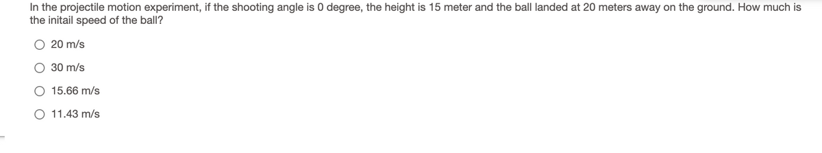 In the projectile motion experiment, if the shooting angle is 0 degree, the height is 15 meter and the ball landed at 20 meters away on the ground. How much is
the initail speed of the ball?
20 m/s
30 m/s
15.66 m/s
O 11.43 m/s
