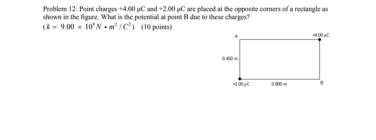 Problem 12: Point charges +4.00 µC and +2.00 µC are placed at the opposite corners of a rectangle as
shown in the figure. What is the potential at point B due to these charges?
(k = 9.00 × 10°N•m² / C² ) (10 points)
A
+4.00 µC
0.400 m
+2.00 µC
0.800 m
B
