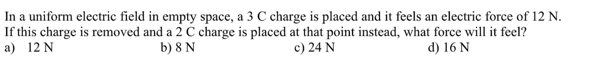 In a uniform electric field in empty space, a 3 C charge is placed and it feels an electric force of 12 N.
If this charge is removed and a 2 C charge is placed at that point instead, what force will it feel?
a) 12 N
b) 8 N
c) 24 N
d) 16 N

