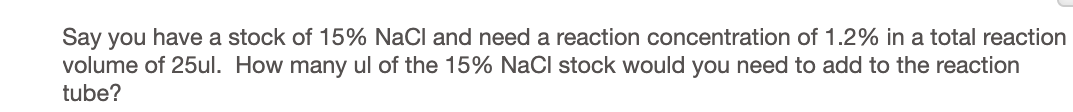 Say you have a stock of 15% NaCl and need a reaction concentration of 1.2% in a total reaction
volume of 25ul. How many ul of the 15% NaCl stock would you need to add to the reaction
tube?
