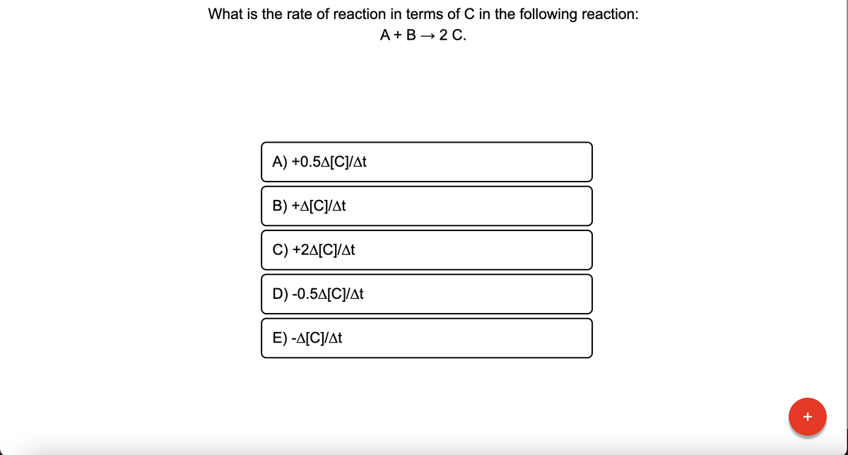 What is the rate of reaction in terms of C in the following reaction:
A +B → 2 C.
A) +0.5A[C]/At
B) +A[C]/At
C) +2A[C]/At
D) -0.5A[C]/At
E) -A[C]/At
+
