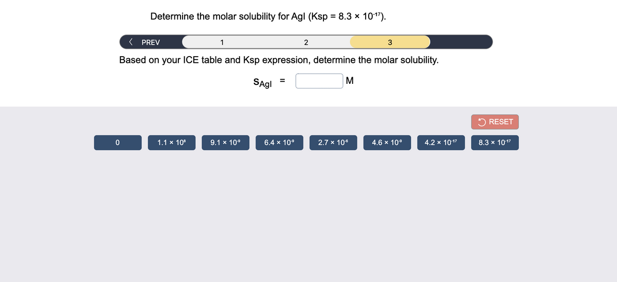 Determine the molar solubility for Agl (Ksp = 8.3 x 1017).
( PREV
1
2
3
Based on your ICE table and Ksp expression, determine the molar solubility.
SAgl =
M
%3D
5 RESET
1.1 x 108
9.1 x 10°
6.4 x 109
2.7 x 106
4.6 x 109
4.2 x 1017
8.3 x 1017
