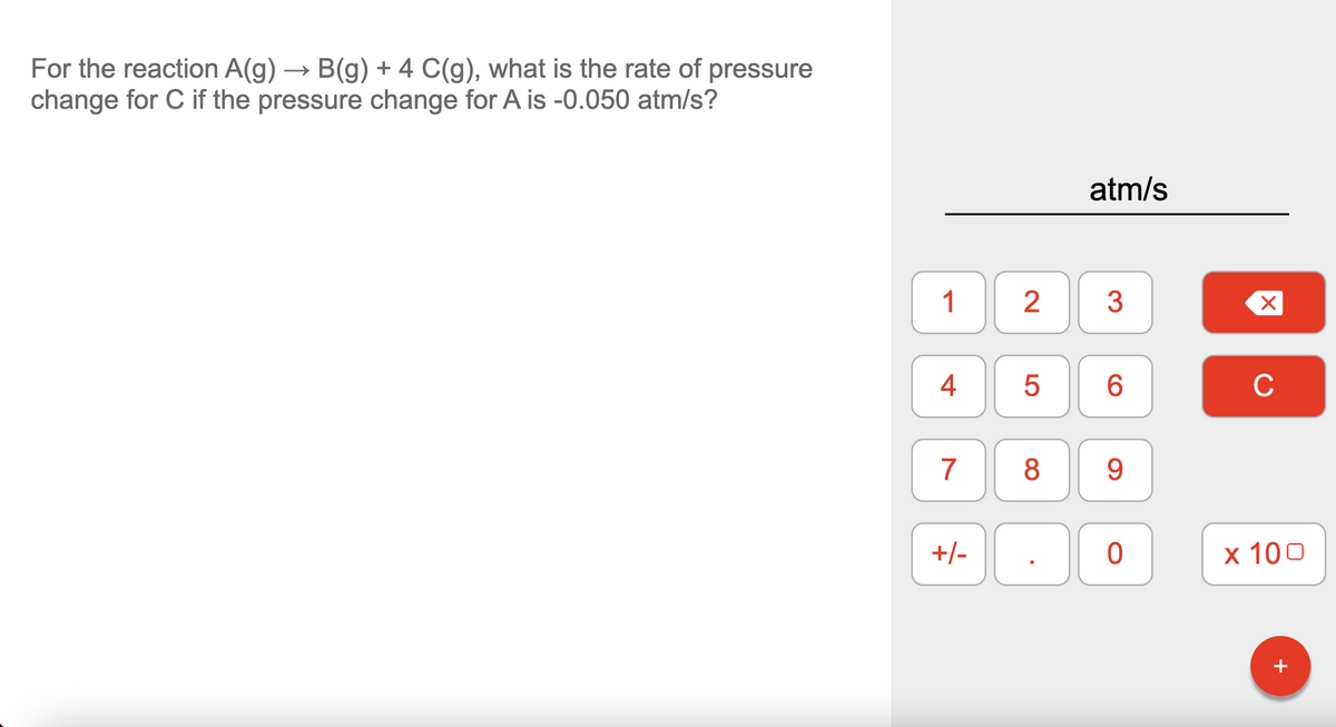 For the reaction A(g) → B(g) + 4 C(g), what is the rate of pressure
change for C if the pressure change for A is -0.050 atm/s?
atm/s
1
3
4
6.
C
7
8
9.
+/-
x 100
+

