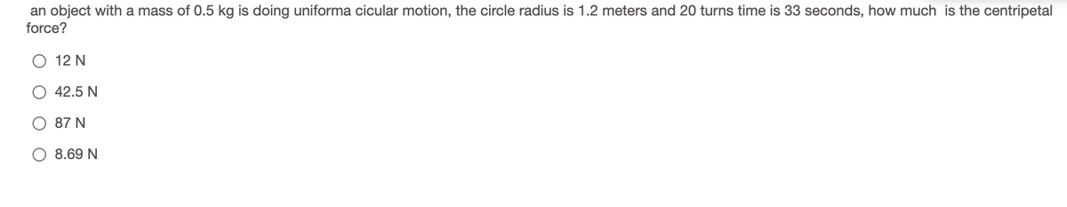 an object with a mass of 0.5 kg is doing uniforma cicular motion, the circle radius is 1.2 meters and 20 turns time is 33 seconds, how much is the centripetal
force?
12 N
42.5 N
87 N
8.69 N
