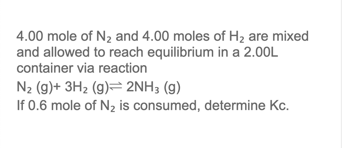 4.00 mole of N2 and 4.00 moles of H2 are mixed
and allowed to reach equilibrium in a 2.00L
container via reaction
N2 (g)+ 3H2 (g)= 2NH3 (g)
If 0.6 mole of N2 is consumed, determine Kc.
