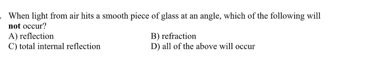 When light from air hits a smooth piece of glass at an angle, which of the following will
not occur?
A) reflection
C) total internal reflection
B) refraction
D) all of the above will occur
