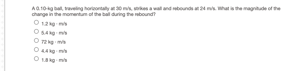 A 0.10-kg ball, traveling horizontally at 30 m/s, strikes a wall and rebounds at 24 m/s. What is the magnitude of the
change in the momentum of the ball during the rebound?
1.2 kg · m/s
5.4 kg · m/s
72 kg · m/s
4.4 kg · m/s
1.8 kg · m/s
