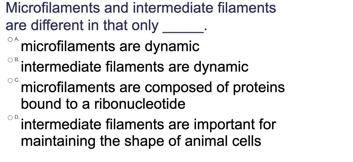 Microfilaments and intermediate filaments
are different in that only
microfilaments are dynamic
intermediate filaments are dynamic
microfilaments are composed of proteins
O A.
В.
bound to a ribonucleotide
´intermediate filaments are important for
maintaining the shape of animal cells
