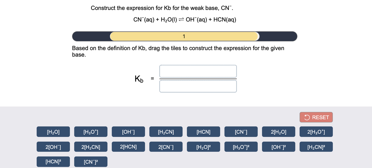 Construct the expression for Kb for the weak base, CN".
CN (aq) + H20(1) = OH (aq) + HCN(aq)
1
Based on the definition of Kb, drag the tiles to construct the expression for the given
base.
5 RESET
[H2O]
[H;O*]
[OH]
[H;CN]
[HCN]
[CN]
2[H2O]
2[H;O*]
2[OH]
2[H;CN]
2[HCN]
2[CN]
[H2O]?
[H;O*j?
[OH]?
[H2CN]?
[HCN]?
[CN]?
