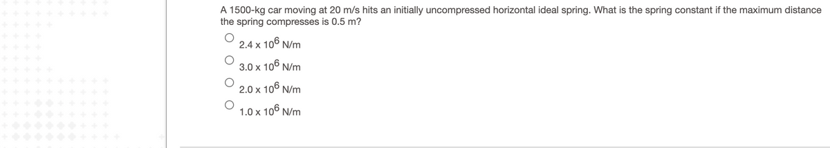 A 1500-kg car moving at 20 m/s hits an initially uncompressed horizontal ideal spring. What is the spring constant if the maximum distance
the spring compresses is 0.5 m?
2.4 x 10° N/m
3.0 x 106 N/m
2.0 x 106 N/m
1.0 x 106 N/m
