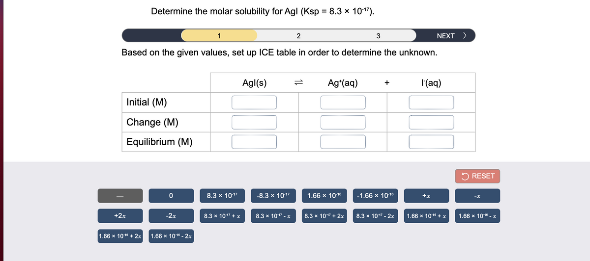 Determine the molar solubility for Agl (Ksp = 8.3 × 101").
1
2
NEXT >
Based on the given values, set up ICE table in order to determine the unknown.
Agl(s)
Ag*(aq)
I'(aq)
+
Initial (M)
Change (M)
Equilibrium (M)
5 RESET
8.3 x 1017
-8.3 x 1017
1.66 x 1016
-1.66 х 1016
+x
-X
+2x
-2x
8.3 x 1017 + x
8.3 x 1017 - x
8.3 x 1017 + 2x
8.3 x 1017 - 2x
1.66 x 1016 + x
1.66 x 1016 - x
1.66 x 1016 + 2x
1.66 x 1016 - 2x
