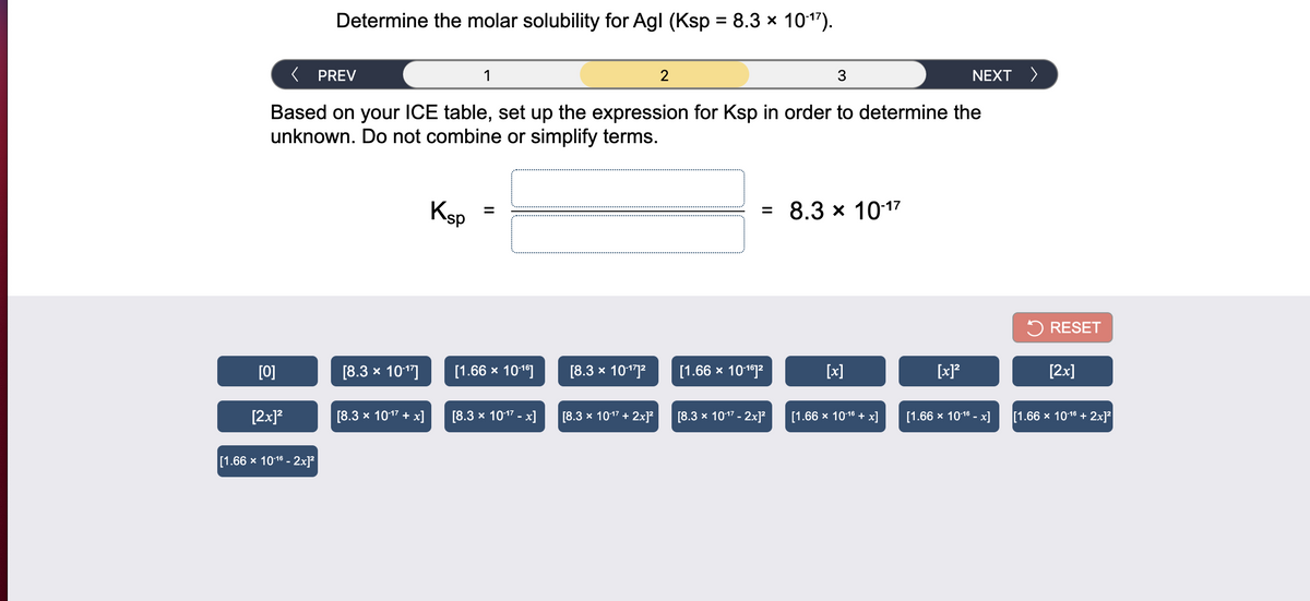 Determine the molar solubility for Agl (Ksp = 8.3 x 1017).
( PREV
1
2
NEXT >
Based on your ICE table, set up the expression for Ksp in order to determine the
unknown. Do not combine or simplify terms.
Ksp
8.3 x 1017
5 RESET
[0]
[8.3 x 101"]
[1.66 x 101]
[8.3 x 1017?
[1.66 х 10192
[x]
[x]?
[2x]
[2x]?
[8.3 x 1017 + x]
[8.3 x 1017 - x]
[8.3 x 1017 + 2x]?
[8.3 х 1017 - 2x]?
[1.66 х 1018 + х]
[1.66 х 1018 - х]
[1.66 x 1016 + 2x]?
[1.66 x 1016 - 2x]²
