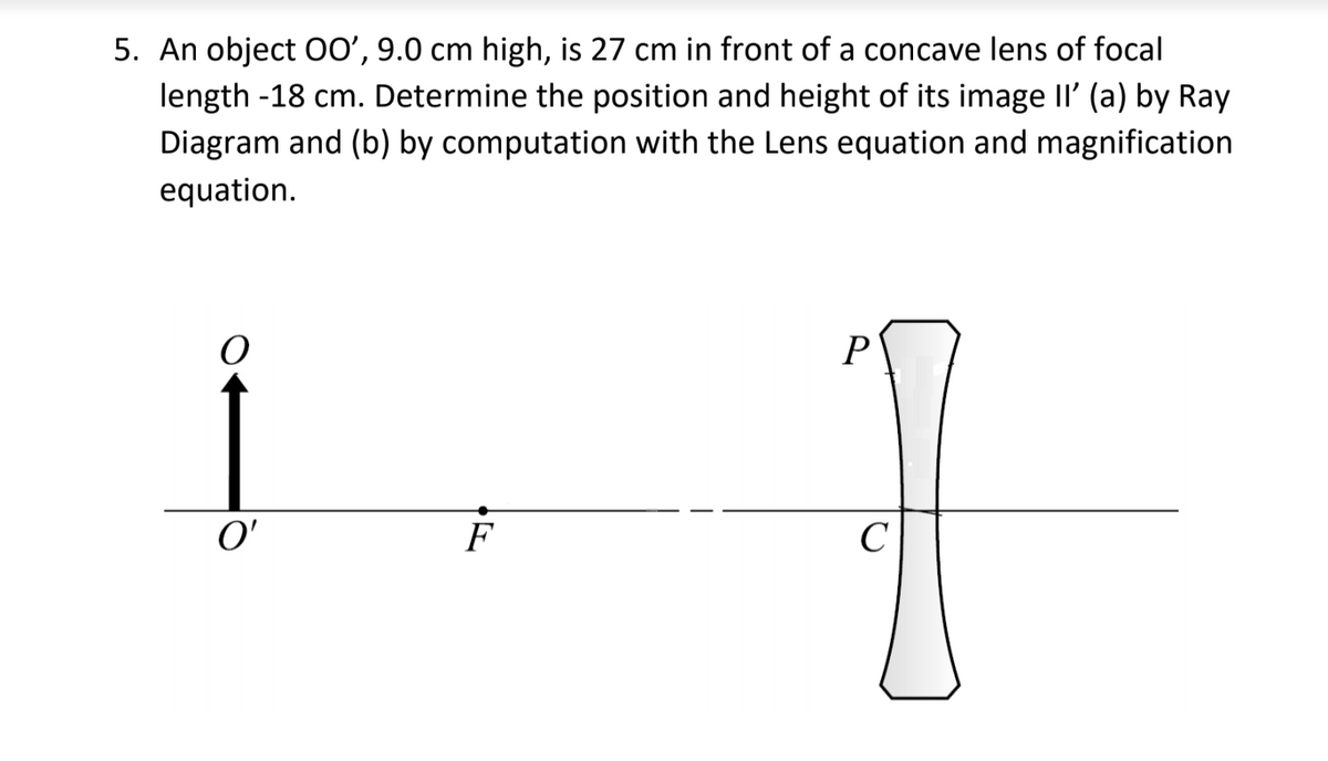 5. An object O0', 9.0 cm high, is 27 cm in front of a concave lens of focal
length -18 cm. Determine the position and height of its image II' (a) by Ray
Diagram and (b) by computation with the Lens equation and magnification
equation.
P
O'
F
C
