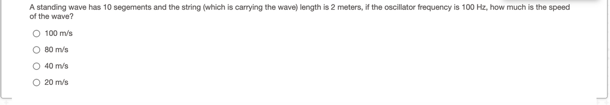 A standing wave has 10 segements and the string (which is carrying the wave) length is 2 meters, if the oscillator frequency is 100 Hz, how much is the speed
of the wave?
O 100 m/s
80 m/s
40 m/s
20 m/s

