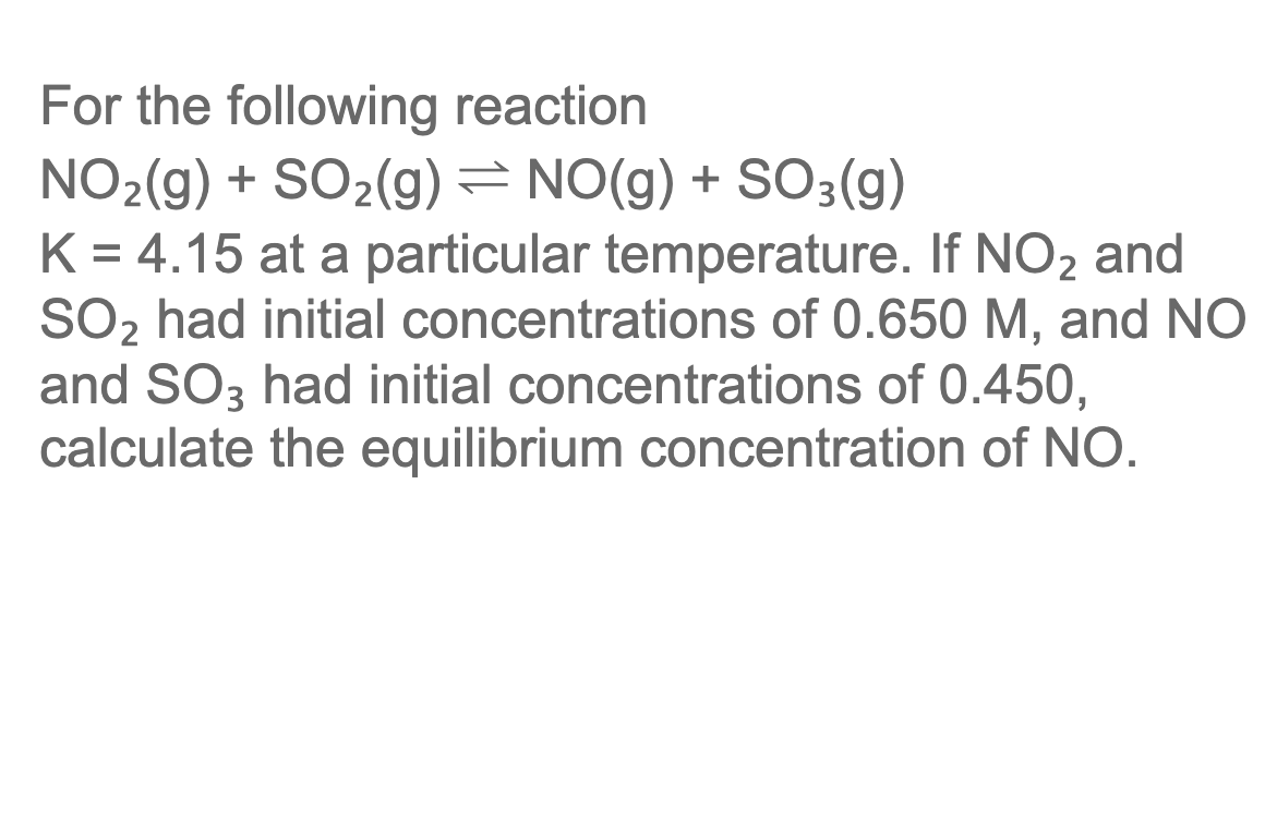 For the following reaction
NO2(g) + SO2(g) = NO(g) + SO3(g)
K = 4.15 at a particular temperature. If NO2 and
SO2 had initial concentrations of 0.650 M, and NO
and SO3 had initial concentrations of 0.450,
calculate the equilibrium concentration of NO.
